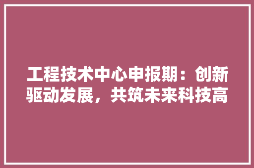 工程技术中心申报期：创新驱动发展，共筑未来科技高峰
