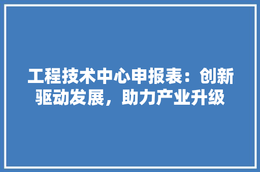 工程技术中心申报表：创新驱动发展，助力产业升级