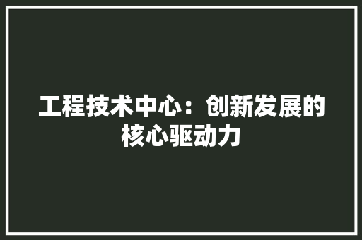 工程技术中心：创新发展的核心驱动力 现代风格装饰