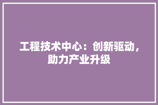 工程技术中心：创新驱动，助力产业升级