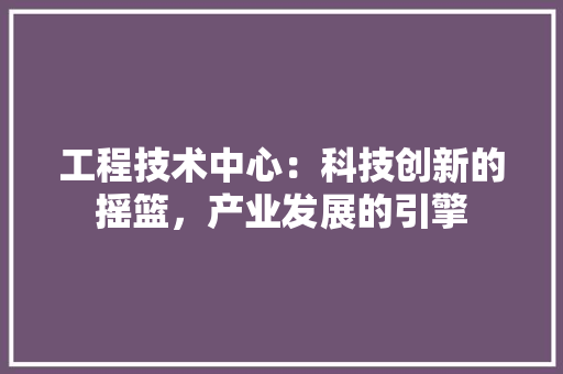 工程技术中心：科技创新的摇篮，产业发展的引擎