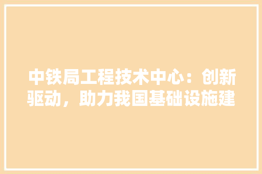 中铁局工程技术中心：创新驱动，助力我国基础设施建设高质量发展 家居装修