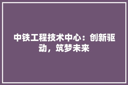 中铁工程技术中心：创新驱动，筑梦未来 家居装修
