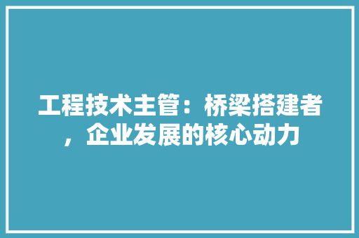 工程技术主管：桥梁搭建者，企业发展的核心动力 现代风格装饰