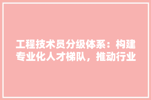 工程技术员分级体系：构建专业化人才梯队，推动行业发展