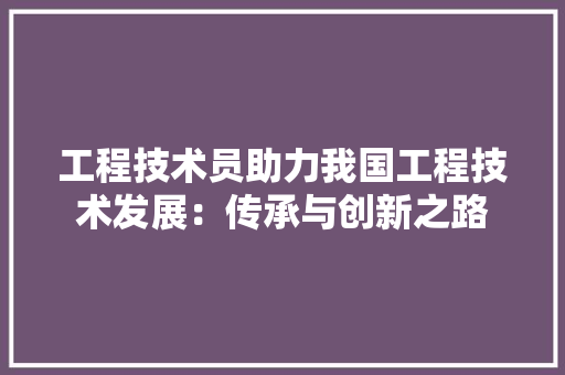 工程技术员助力我国工程技术发展：传承与创新之路 现代风格装饰