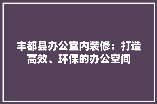 丰都县办公室内装修：打造高效、环保的办公空间 家居装修