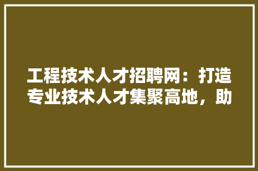 工程技术人才招聘网：打造专业技术人才集聚高地，助力行业发展新篇章