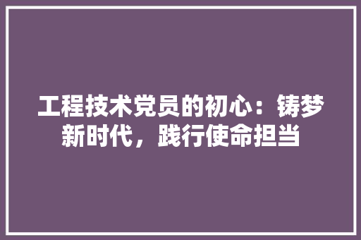 工程技术党员的初心：铸梦新时代，践行使命担当