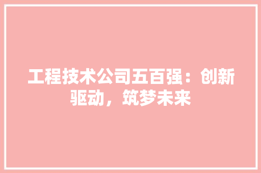 工程技术公司五百强：创新驱动，筑梦未来 现代风格装饰