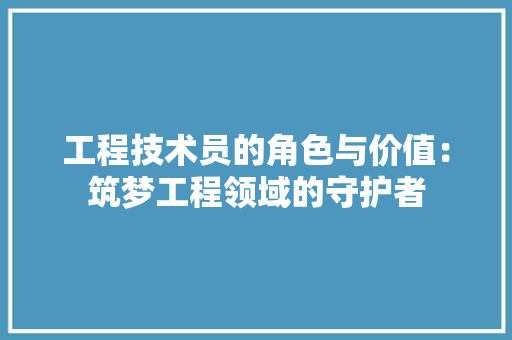 工程技术员的角色与价值：筑梦工程领域的守护者