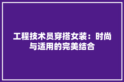 工程技术员穿搭女装：时尚与适用的完美结合 现代风格装饰