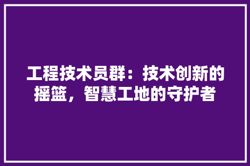 工程技术员群：技术创新的摇篮，智慧工地的守护者 现代风格装饰
