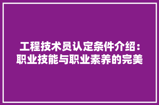 工程技术员认定条件介绍：职业技能与职业素养的完美结合 现代风格装饰