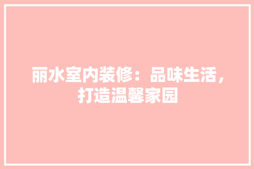 丽水室内装修：品味生活，打造温馨家园 家居装修