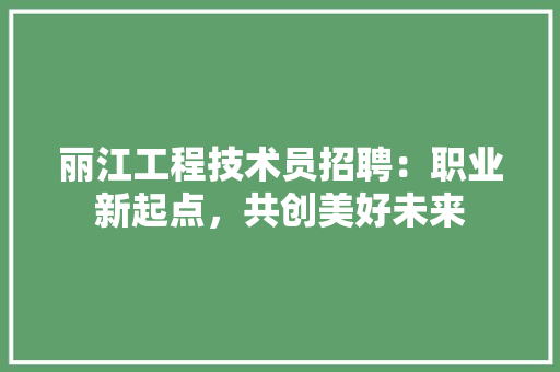 丽江工程技术员招聘：职业新起点，共创美好未来