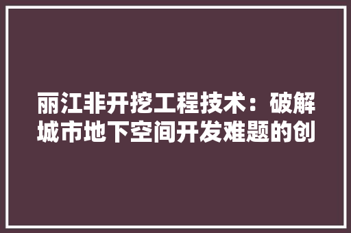 丽江非开挖工程技术：破解城市地下空间开发难题的创新之路 家居装修