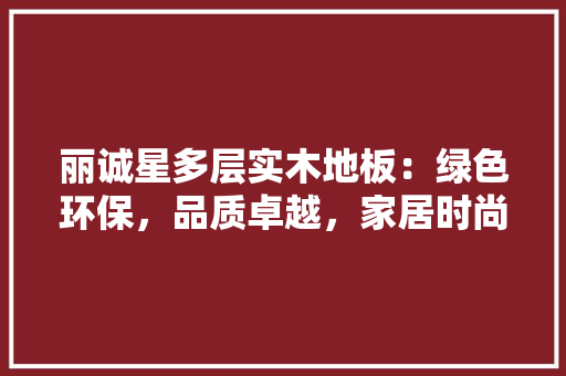 丽诚星多层实木地板：绿色环保，品质卓越，家居时尚潮流