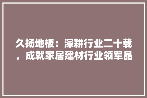 久扬地板：深耕行业二十载，成就家居建材行业领军品牌 家居装修