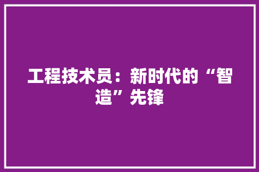 工程技术员：新时代的“智造”先锋 现代风格装饰