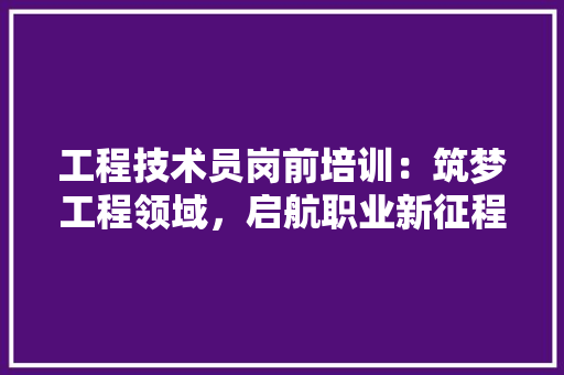 工程技术员岗前培训：筑梦工程领域，启航职业新征程 现代风格装饰