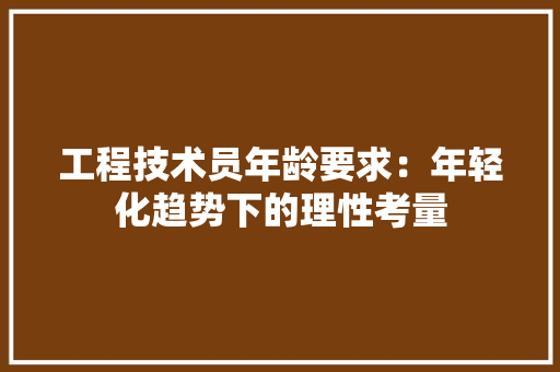 工程技术员年龄要求：年轻化趋势下的理性考量 现代风格装饰