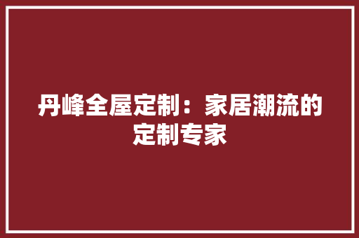 丹峰全屋定制：家居潮流的定制专家 家居装修