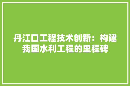 丹江口工程技术创新：构建我国水利工程的里程碑 家居装修