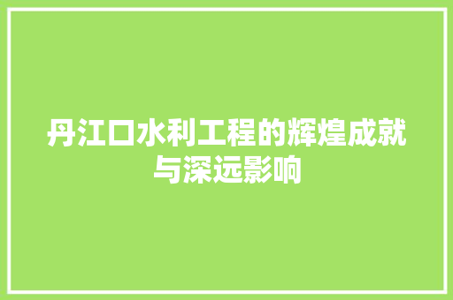 丹江口水利工程的辉煌成就与深远影响