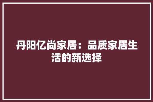 丹阳亿尚家居：品质家居生活的新选择 家居装修