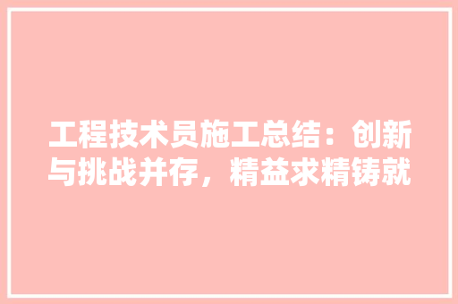 工程技术员施工总结：创新与挑战并存，精益求精铸就品质工程 现代风格装饰