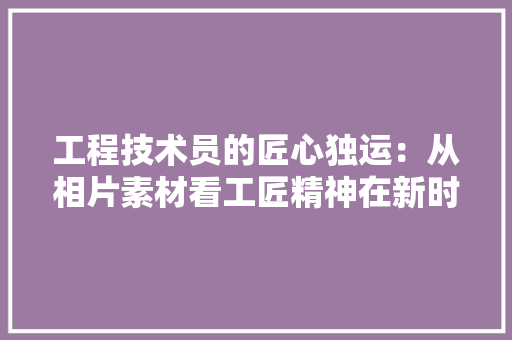 工程技术员的匠心独运：从相片素材看工匠精神在新时代的传承 现代风格装饰