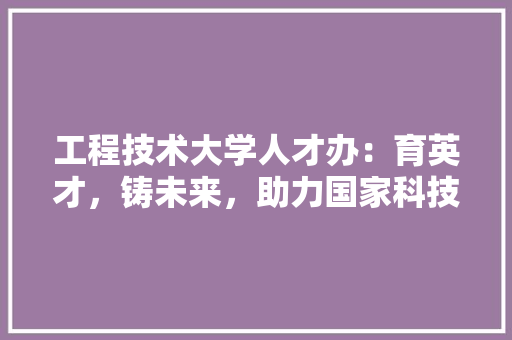 工程技术大学人才办：育英才，铸未来，助力国家科技创新