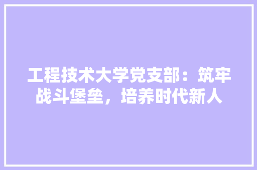 工程技术大学党支部：筑牢战斗堡垒，培养时代新人