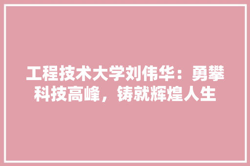 工程技术大学刘伟华：勇攀科技高峰，铸就辉煌人生
