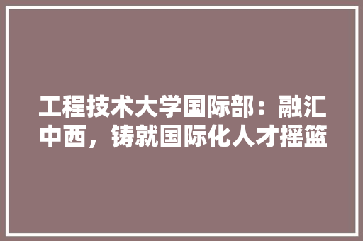 工程技术大学国际部：融汇中西，铸就国际化人才摇篮 现代风格装饰