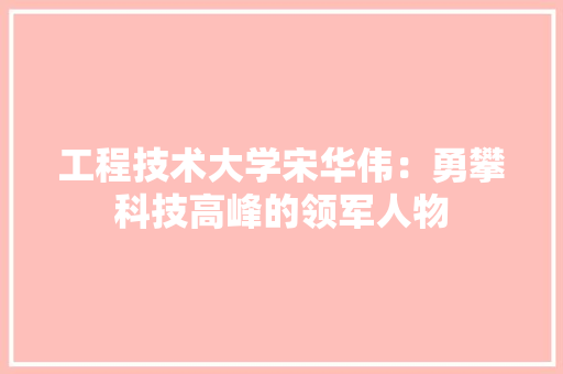 工程技术大学宋华伟：勇攀科技高峰的领军人物