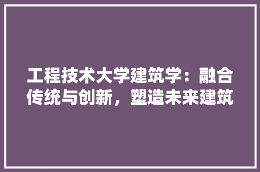 工程技术大学建筑学：融合传统与创新，塑造未来建筑教育新标杆 现代风格装饰