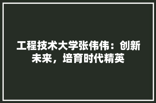 工程技术大学张伟伟：创新未来，培育时代精英