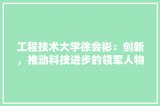 工程技术大学徐会彬：创新，推动科技进步的领军人物 现代风格装饰