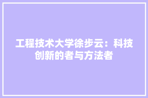 工程技术大学徐步云：科技创新的者与方法者 现代风格装饰