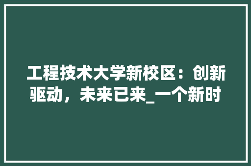 工程技术大学新校区：创新驱动，未来已来_一个新时代教育地标的光辉历程 现代风格装饰