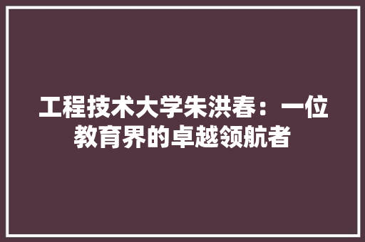 工程技术大学朱洪春：一位教育界的卓越领航者 现代风格装饰