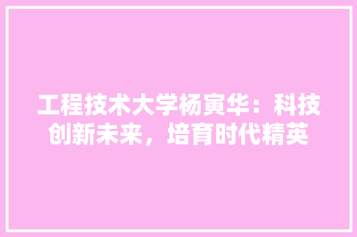 工程技术大学杨寅华：科技创新未来，培育时代精英