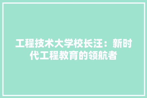 工程技术大学校长汪：新时代工程教育的领航者