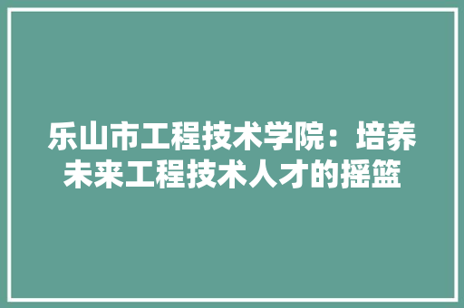 乐山市工程技术学院：培养未来工程技术人才的摇篮