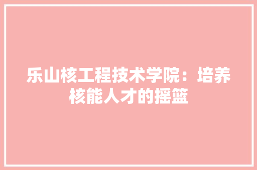 乐山核工程技术学院：培养核能人才的摇篮