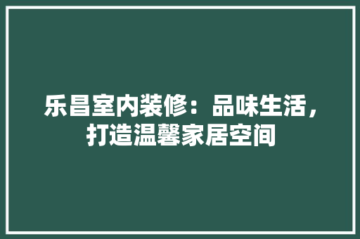 乐昌室内装修：品味生活，打造温馨家居空间 家居装修
