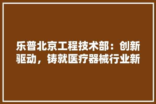 乐普北京工程技术部：创新驱动，铸就医疗器械行业新篇章 家居装修