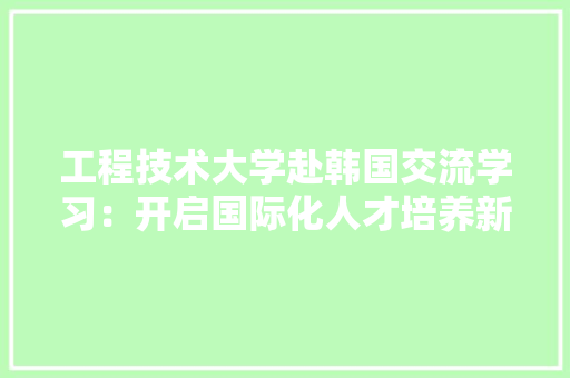 工程技术大学赴韩国交流学习：开启国际化人才培养新篇章 现代风格装饰